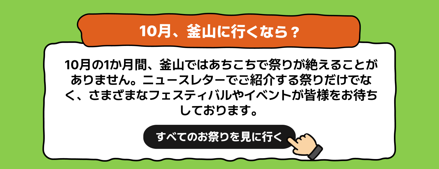 10月、釜山に行くなら？すべてのお祭りを見に行く10月の1か月間、釜山ではあちこちで祭りが絶えることがありません。ニュースレターでご紹介する祭りだけでなく、さまざまなフェスティバルやイベントが皆様をお待ちしております。全体のスケジュールを見る