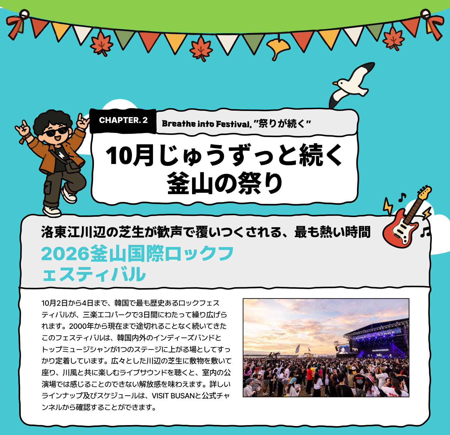 Breathe into Festival 「祭りが続く」 ―― 10月じゅうずっと続く釜山の祭り 洛東江川辺の芝生が歓声で覆いつくされる、最も熱い時間 2026釜山国際ロックフェスティバル 10月2日から4日まで、韓国で最も歴史あるロックフェスティバルが、三楽エコパークで3日間にわたって繰り広げられます。2000年から現在まで途切れることなく続いてきたこのフェスティバルは、韓国内外のインディーズバンドとトップミュージシャンが1つのステージに上がる場としてすっかり定着しています。広々とした川辺の芝生に敷物を敷いて座り、川風と共に楽しむライブサウンドを聴くと、室内の公演場では感じることのできない解放感を味わえます。詳しいラインナップ及びスケジュールは、VISIT BUSANと公式チャンネルから確認することができます。