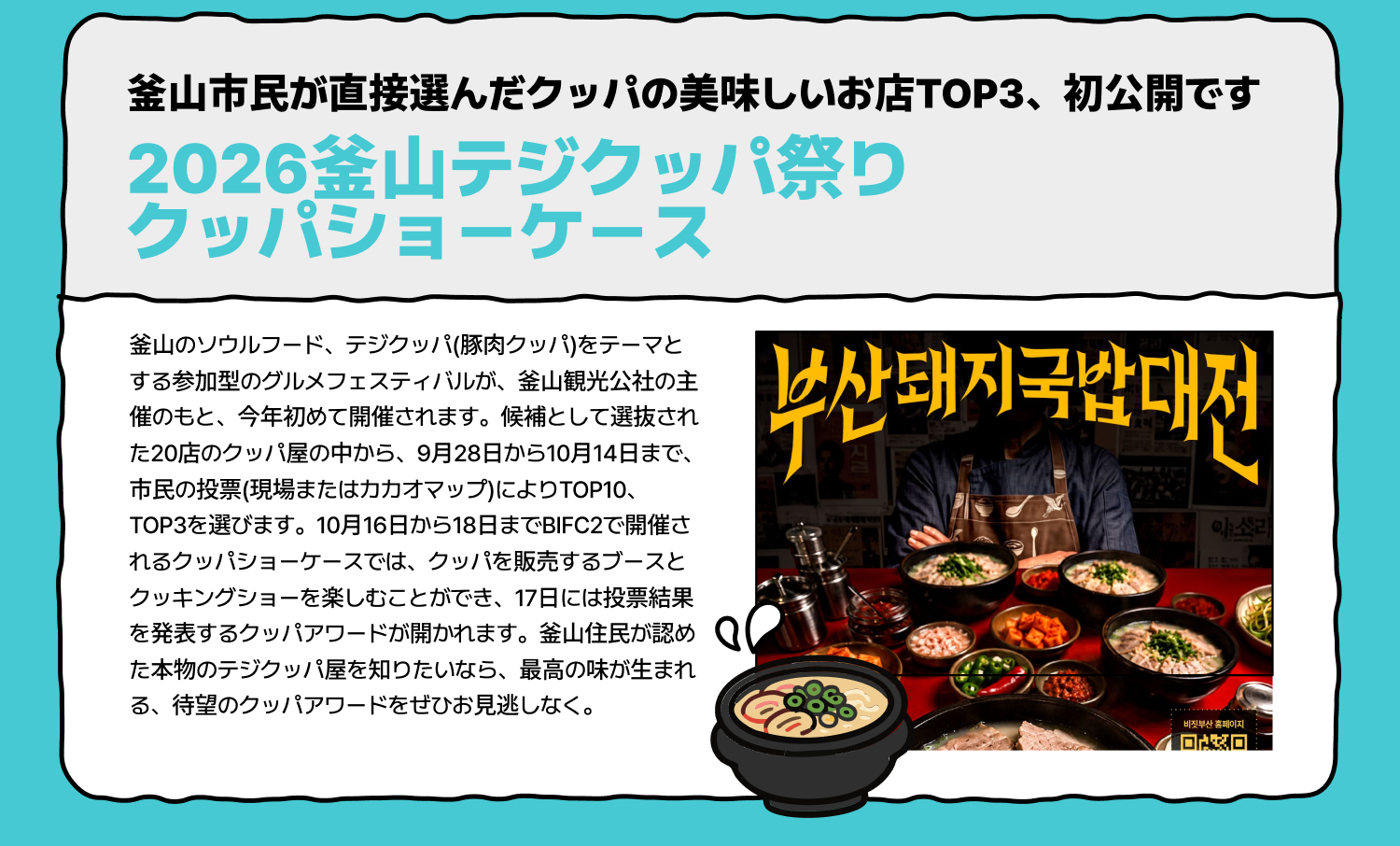 釜山市民が直接選んだクッパの美味しいお店TOP3、初公開です 2026釜山テジクッパ祭り クッパショーケース 釜山のソウルフード、テジクッパ(豚肉クッパ)をテーマとする参加型のグルメフェスティバルが、釜山観光公社の主催のもと、今年初めて開催されます。候補として選抜された20店のクッパ屋の中から、9月28日から10月14日まで、市民の投票(現場またはカカオマップ)によりTOP10、TOP3を選びます。10月16日から18日までBIFC2で開催されるクッパショーケースでは、クッパを販売するブースとクッキングショーを楽しむことができ、17日には投票結果を発表するクッパアワードが開かれます。釜山住民が認めた本物のテジクッパ屋を知りたいなら、最高の味が生まれる、待望のクッパアワードをぜひお見逃しなく。