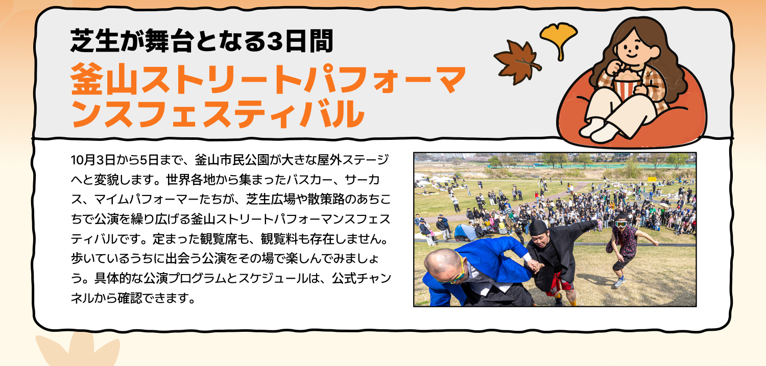 芝生が舞台となる3日間 釜山ストリートパフォーマンスフェスティバル 10月3日から5日まで、釜山市民公園が大きな屋外ステージへと変貌します。世界各地から集まったバスカー、サーカス、マイムパフォーマーたちが、芝生広場や散策路のあちこちで公演を繰り広げる釜山ストリートパフォーマンスフェスティバルです。定まった観覧席も、観覧料も存在しません。歩いているうちに出会う公演をその場で楽しんでみましょう。具体的な公演プログラムとスケジュールは、公式チャンネルから確認できます。