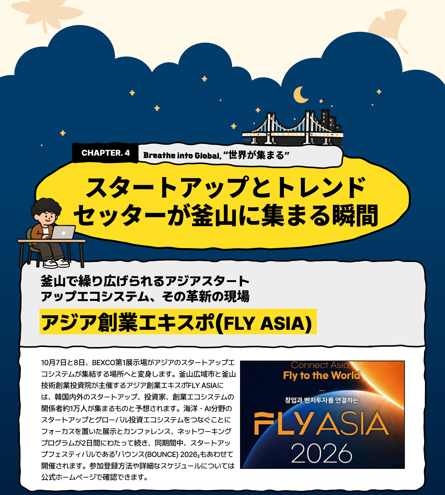Breathe into Global 「世界が集まる」 ―― スタートアップとトレンドセッターが釜山に集まる瞬間 釜山で繰り広げられるアジアスタートアップエコシステム、その革新の現場 アジア創業エキスポ(FLY ASIA) 10月7日と8日、BEXCO第1展示場がアジアのスタートアップエコシステムが集結する場所へと変身します。釜山広域市と釜山技術創業投資院が主催するアジア創業エキスポFLY ASIAには、韓国内外のスタートアップ、投資家、創業エコシステムの関係者約1万人が集まるものと予想されます。海洋・AI分野のスタートアップとグローバル投資エコシステムをつなぐことにフォーカスを置いた展示とカンファレンス、ネットワーキングプログラムが2日間にわたって続き、同期間中、スタートアップフェスティバルである「バウンス(BOUNCE) 2026」もあわせて開催されます。参加登録方法や詳細なスケジュールについては公式ホームページで確認できます。