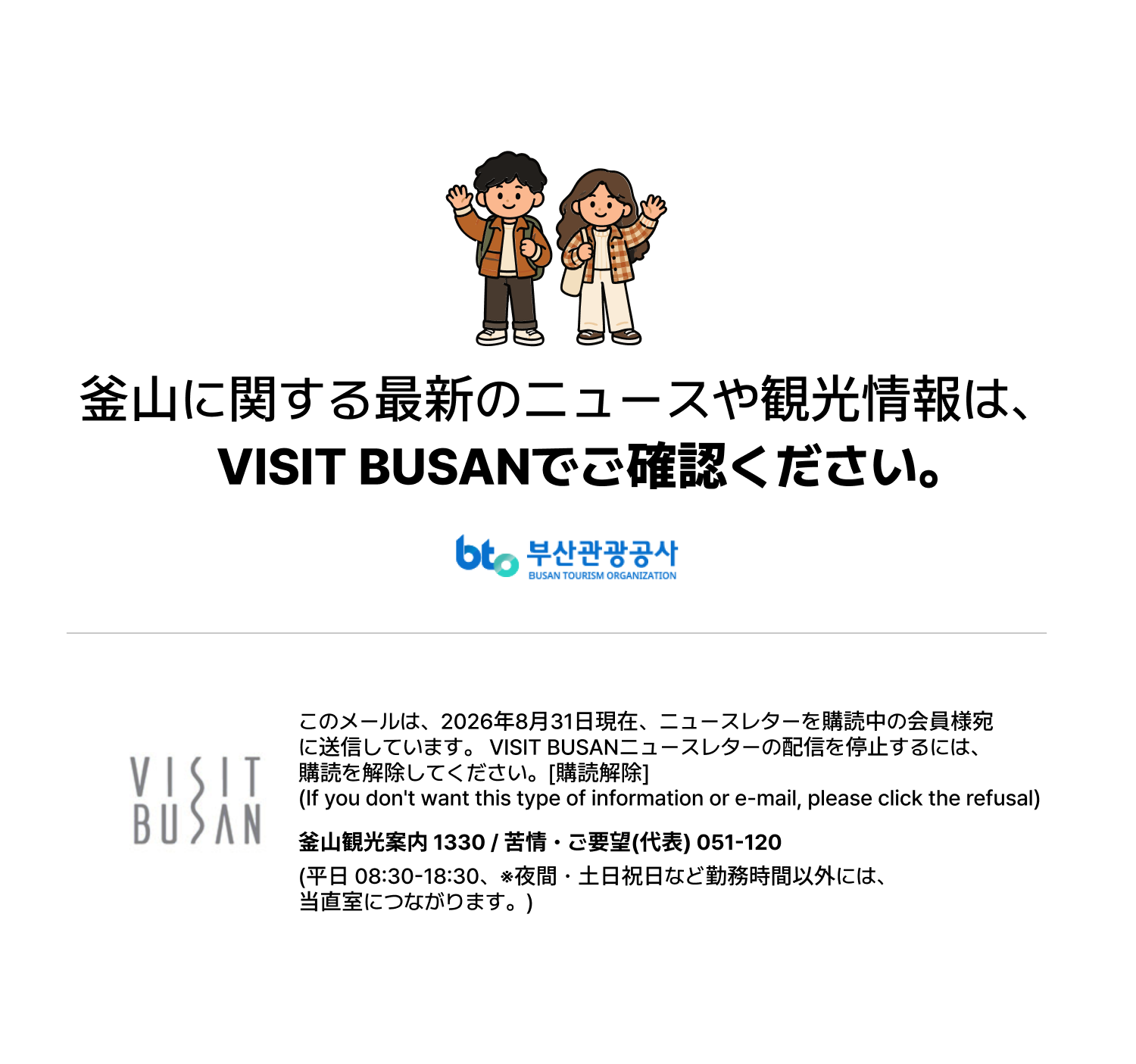 釜山に関する最新のニュースや観光情報は、VISIT BUSANでご確認ください。このメールは、2026年8月31日現在、ニュースレターを購読中の会員様宛に送信しています。VISIT BUSANニュースレターの配信を停止するには、購読を解除してください。[購読解除] (If you dont want this type of information or e-mail, please click the refusal) 釜山観光案内 1330 / 苦情・ご要望(代表) 051-120 (平日 08:30-18:30、※夜間・土日祝日など勤務時間以外には、当直室につながります。)