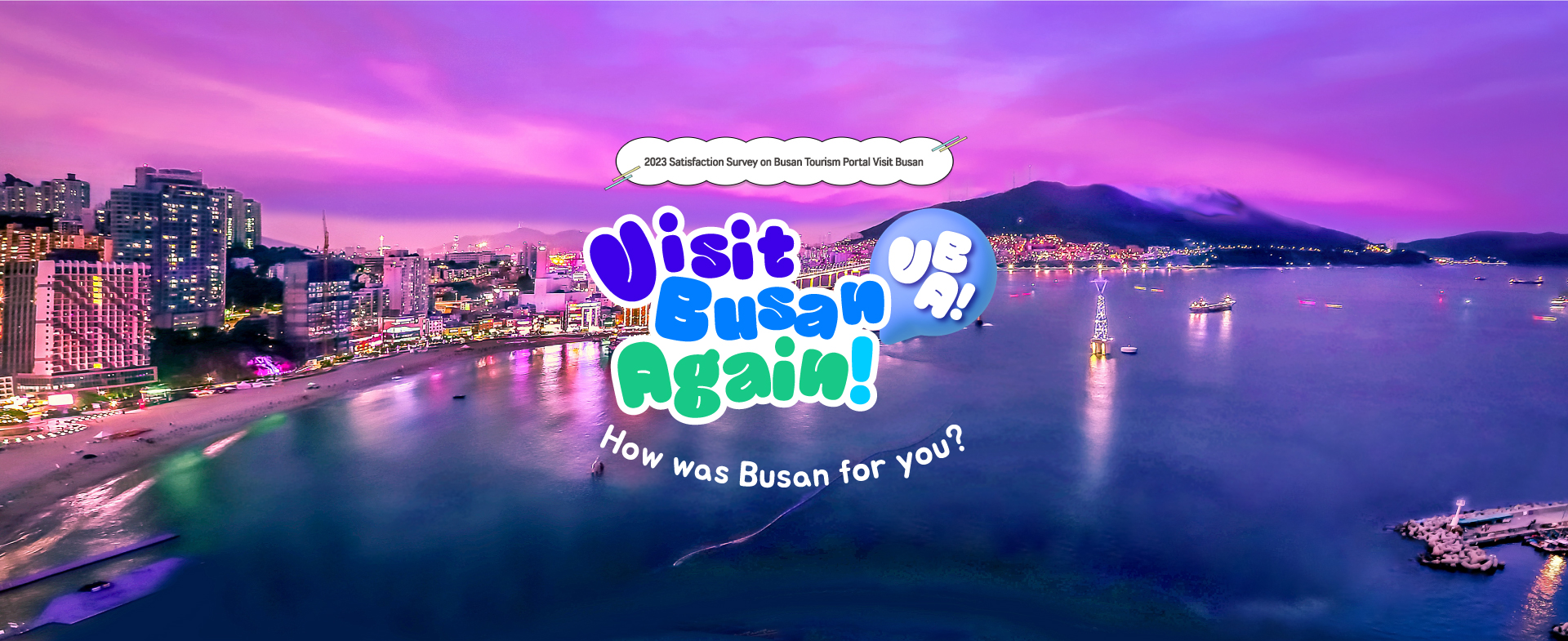 2023 Satisfaction Survey on Busan Tourism Portal Visit Busan
Visit Busan Again! VBA!
How was Busan for you? (Friday, Dec. 1 to Wednesday, Dec. 13, 2023)

